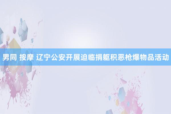 男同 按摩 辽宁公安开展迫临捐躯积恶枪爆物品活动