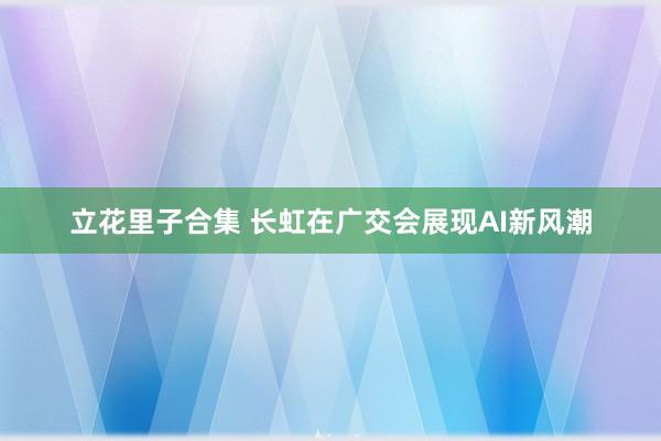 立花里子合集 长虹在广交会展现AI新风潮