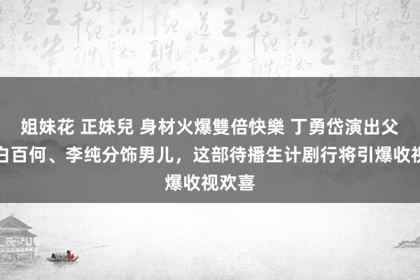 姐妹花 正妹兒 身材火爆雙倍快樂 丁勇岱演出父亲，白百何、李纯分饰男儿，这部待播生计剧行将引爆收视欢喜