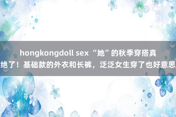 hongkongdoll sex “她”的秋季穿搭真绝了！基础款的外衣和长裤，泛泛女生穿了也好意思