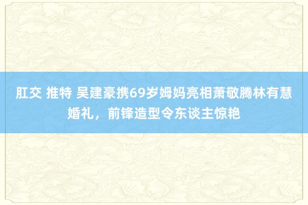 肛交 推特 吴建豪携69岁姆妈亮相萧敬腾林有慧婚礼，前锋造型令东谈主惊艳