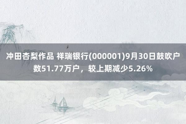 冲田杏梨作品 祥瑞银行(000001)9月30日鼓吹户数51.77万户，较上期减少5.26%