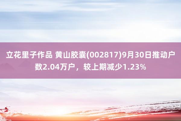 立花里子作品 黄山胶囊(002817)9月30日推动户数2.04万户，较上期减少1.23%