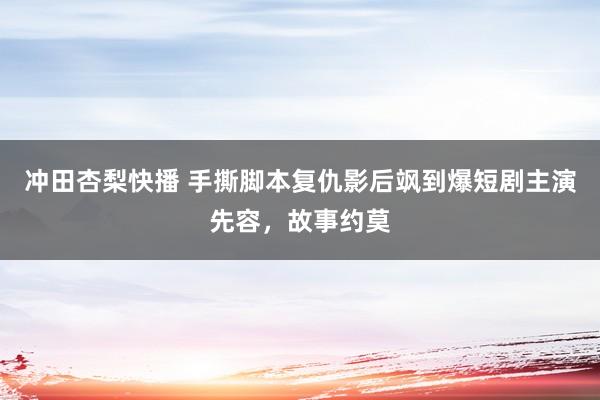 冲田杏梨快播 手撕脚本复仇影后飒到爆短剧主演先容，故事约莫