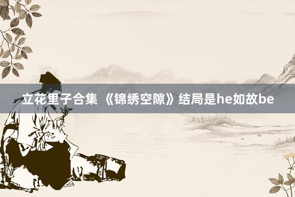 立花里子合集 《锦绣空隙》结局是he如故be