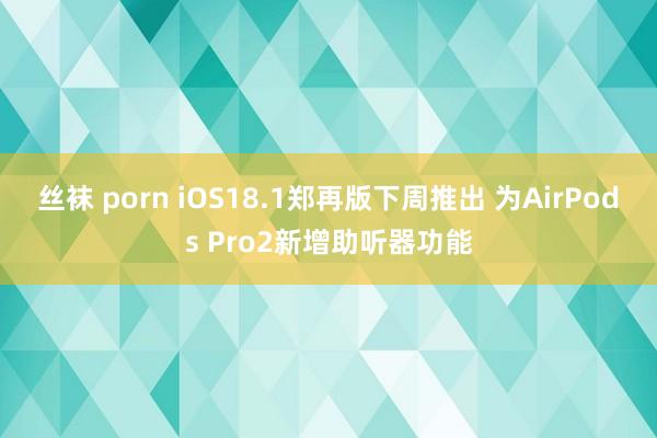 丝袜 porn iOS18.1郑再版下周推出 为AirPods Pro2新增助听器功能