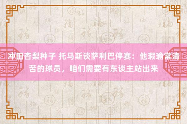 冲田杏梨种子 托马斯谈萨利巴停赛：他瑕瑜常清苦的球员，咱们需要有东谈主站出来