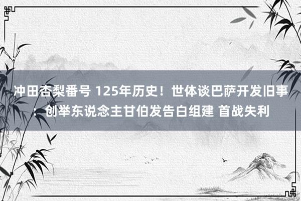 冲田杏梨番号 125年历史！世体谈巴萨开发旧事：创举东说念主甘伯发告白组建 首战失利