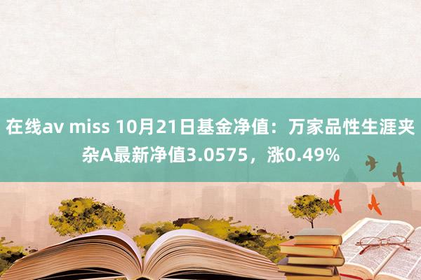 在线av miss 10月21日基金净值：万家品性生涯夹杂A最新净值3.0575，涨0.49%