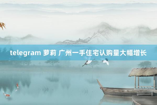 telegram 萝莉 广州一手住宅认购量大幅增长