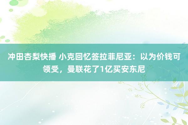 冲田杏梨快播 小克回忆签拉菲尼亚：以为价钱可领受，曼联花了1亿买安东尼