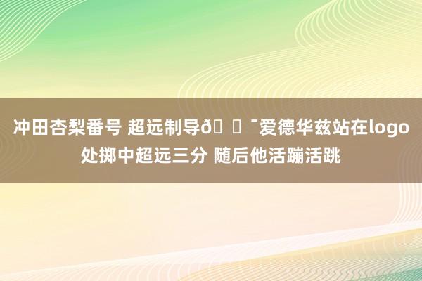 冲田杏梨番号 超远制导🎯爱德华兹站在logo处掷中超远三分 随后他活蹦活跳