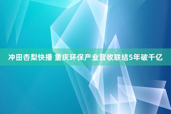 冲田杏梨快播 重庆环保产业营收联结5年破千亿