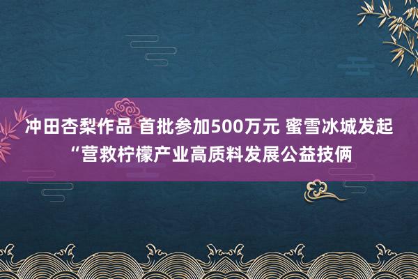 冲田杏梨作品 首批参加500万元 蜜雪冰城发起“营救柠檬产业高质料发展公益技俩