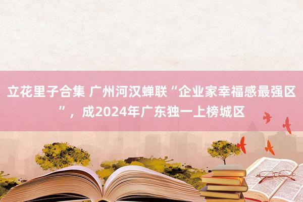 立花里子合集 广州河汉蝉联“企业家幸福感最强区”，成2024年广东独一上榜城区