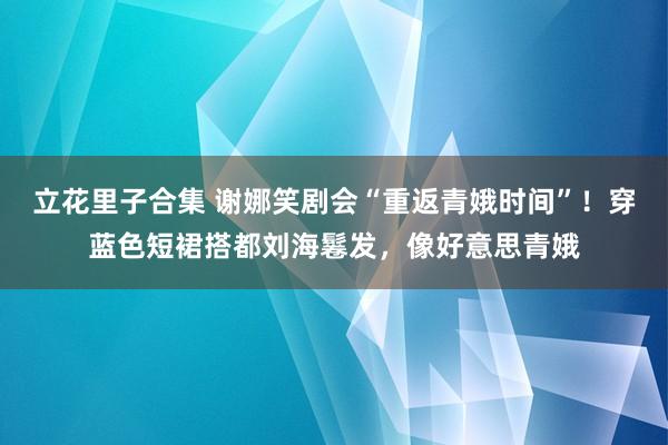 立花里子合集 谢娜笑剧会“重返青娥时间”！穿蓝色短裙搭都刘海鬈发，像好意思青娥