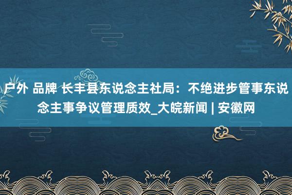 户外 品牌 长丰县东说念主社局：不绝进步管事东说念主事争议管理质效_大皖新闻 | 安徽网