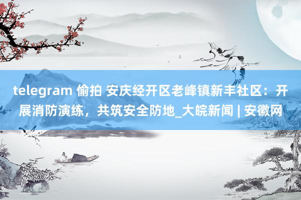 telegram 偷拍 安庆经开区老峰镇新丰社区：开展消防演练，共筑安全防地_大皖新闻 | 安徽网