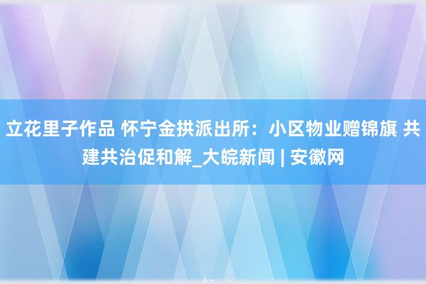 立花里子作品 怀宁金拱派出所：小区物业赠锦旗 共建共治促和解_大皖新闻 | 安徽网