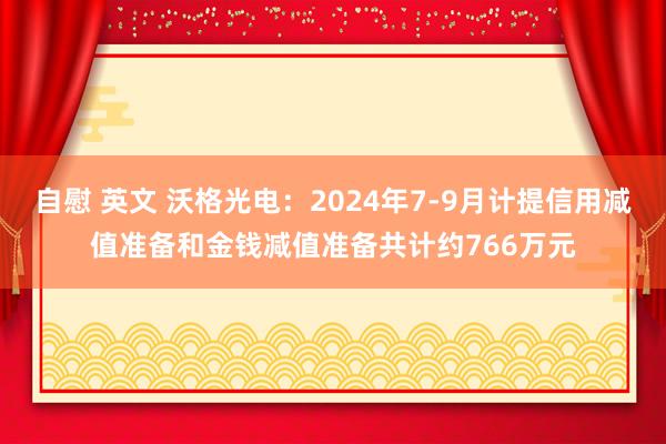 自慰 英文 沃格光电：2024年7-9月计提信用减值准备和金钱减值准备共计约766万元