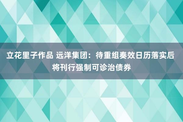 立花里子作品 远洋集团：待重组奏效日历落实后 将刊行强制可诊治债券