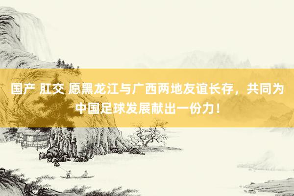 国产 肛交 愿黑龙江与广西两地友谊长存，共同为中国足球发展献出一份力！