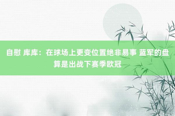 自慰 库库：在球场上更变位置绝非易事 蓝军的盘算是出战下赛季欧冠