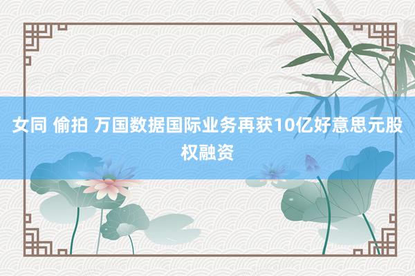 女同 偷拍 万国数据国际业务再获10亿好意思元股权融资