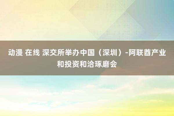 动漫 在线 深交所举办中国（深圳）-阿联酋产业和投资和洽琢磨会