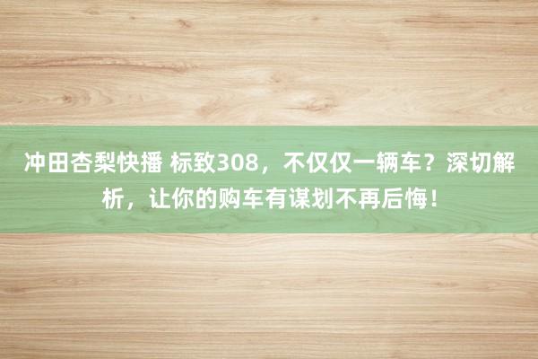 冲田杏梨快播 标致308，不仅仅一辆车？深切解析，让你的购车有谋划不再后悔！