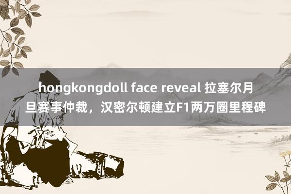 hongkongdoll face reveal 拉塞尔月旦赛事仲裁，汉密尔顿建立F1两万圈里程碑