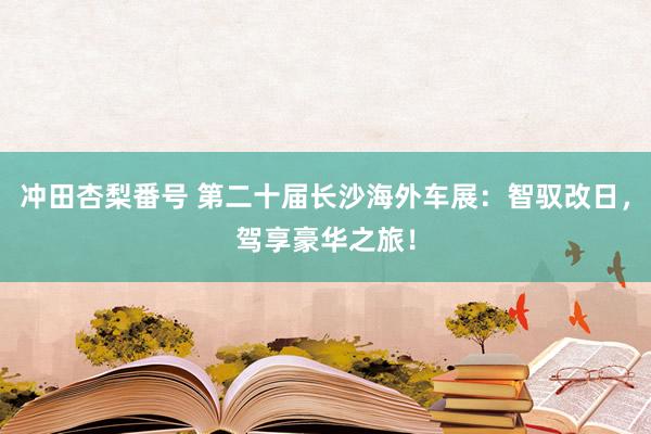 冲田杏梨番号 第二十届长沙海外车展：智驭改日，驾享豪华之旅！