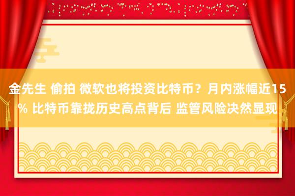 金先生 偷拍 微软也将投资比特币？月内涨幅近15% 比特币靠拢历史高点背后 监管风险决然显现