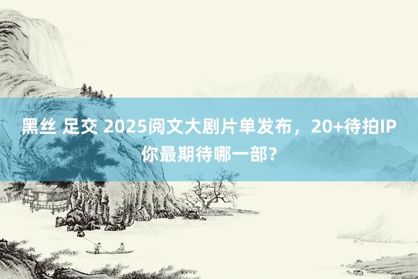 黑丝 足交 2025阅文大剧片单发布，20+待拍IP你最期待哪一部？