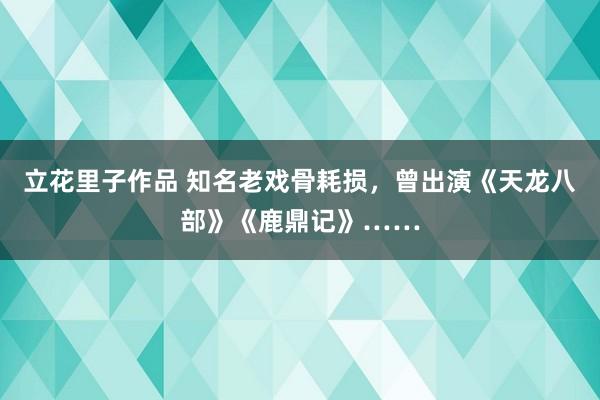 立花里子作品 知名老戏骨耗损，曾出演《天龙八部》《鹿鼎记》……