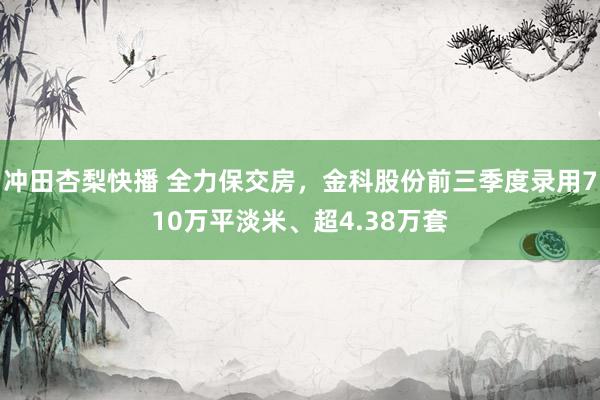 冲田杏梨快播 全力保交房，金科股份前三季度录用710万平淡米、超4.38万套