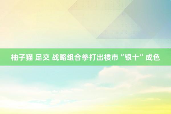 柚子猫 足交 战略组合拳打出楼市“银十”成色