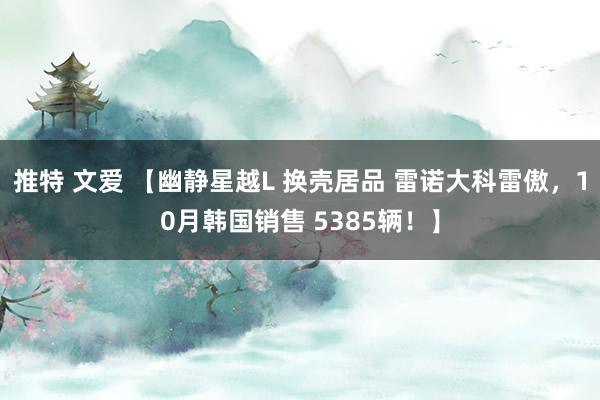 推特 文爱 【幽静星越L 换壳居品 雷诺大科雷傲，10月韩国销售 5385辆！】