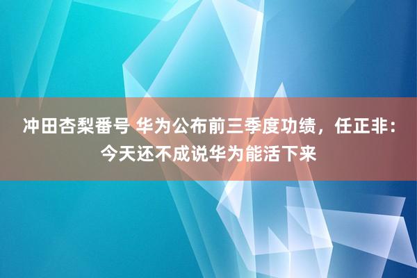 冲田杏梨番号 华为公布前三季度功绩，任正非：今天还不成说华为能活下来