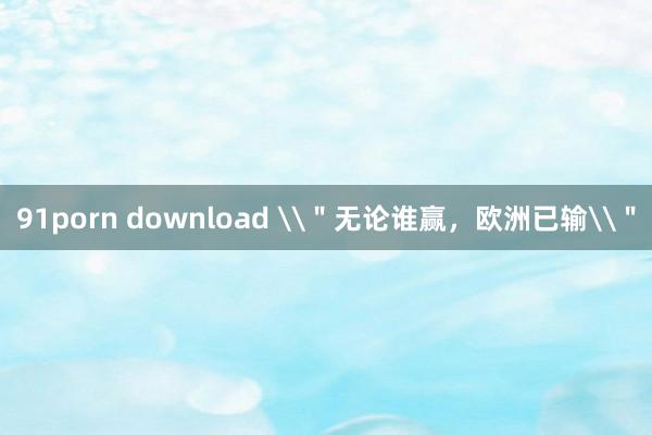 91porn download \＂无论谁赢，欧洲已输\＂