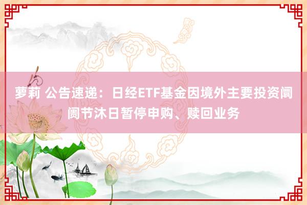 萝莉 公告速递：日经ETF基金因境外主要投资阛阓节沐日暂停申购、赎回业务