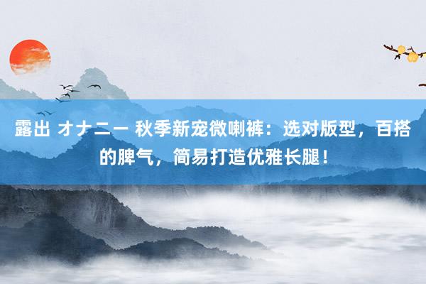 露出 オナニー 秋季新宠微喇裤：选对版型，百搭的脾气，简易打造优雅长腿！