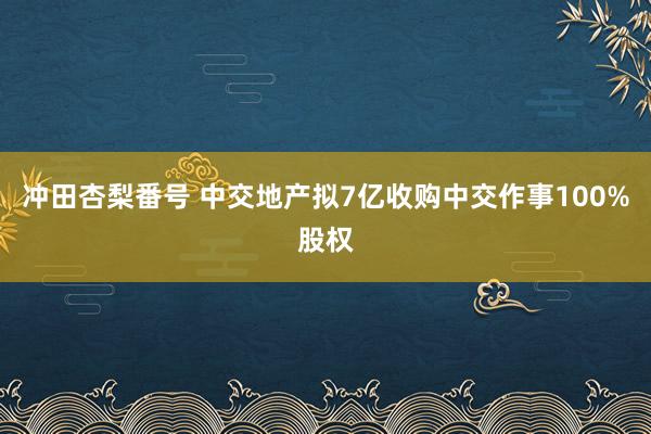 冲田杏梨番号 中交地产拟7亿收购中交作事100%股权