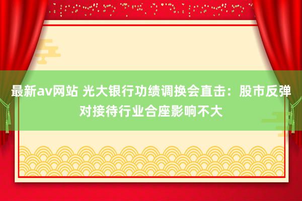 最新av网站 光大银行功绩调换会直击：股市反弹对接待行业合座影响不大