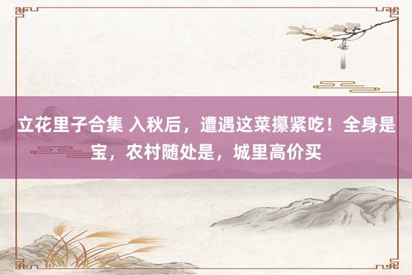 立花里子合集 入秋后，遭遇这菜攥紧吃！全身是宝，农村随处是，城里高价买