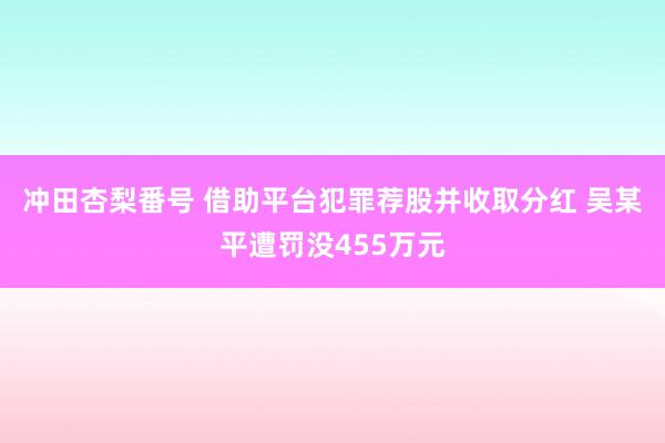 冲田杏梨番号 借助平台犯罪荐股并收取分红 吴某平遭罚没455万元