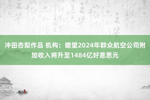 冲田杏梨作品 机构：瞻望2024年群众航空公司附加收入将升至1484亿好意思元