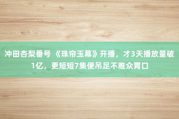 冲田杏梨番号 《珠帘玉幕》开播，才3天播放量破1亿，更短短7集便吊足不雅众胃口