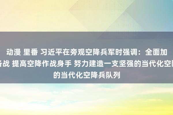 动漫 里番 习近平在旁观空降兵军时强调：全面加强练兵备战 提高空降作战身手 努力建造一支坚强的当代化空降兵队列