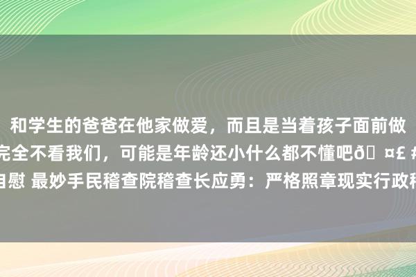 和学生的爸爸在他家做爱，而且是当着孩子面前做爱，太刺激了，孩子完全不看我们，可能是年龄还小什么都不懂吧🤣 #同城 #文爱 #自慰 最妙手民稽查院稽查长应勇：严格照章现实行政稽查职责  一体促进公道司法和照章行政